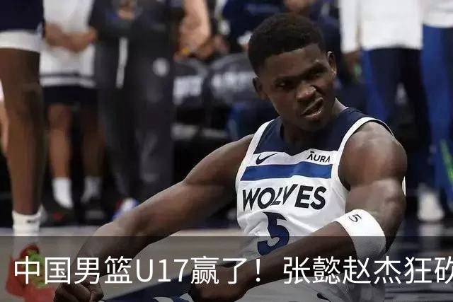 中国男篮U17赢了！张懿赵杰狂砍23分，赵博新6记大帽打服非洲亚军