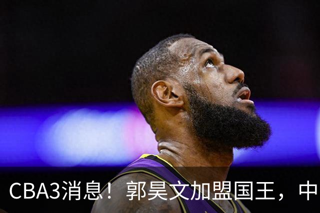 CBA3消息！郭昊文加盟国王，中国男篮抵达沈阳，杜锋观战粤BA！